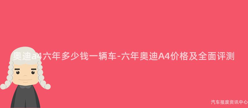 奥迪a4六年多少钱一辆车-六年奥迪A4价格及全面评测