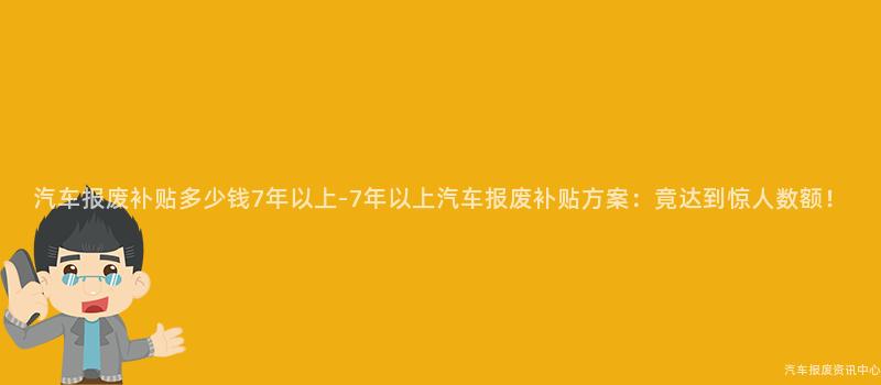 汽车报废补贴多少钱7年以上-7年以上汽车报废补贴方案：竟达到惊人数额！