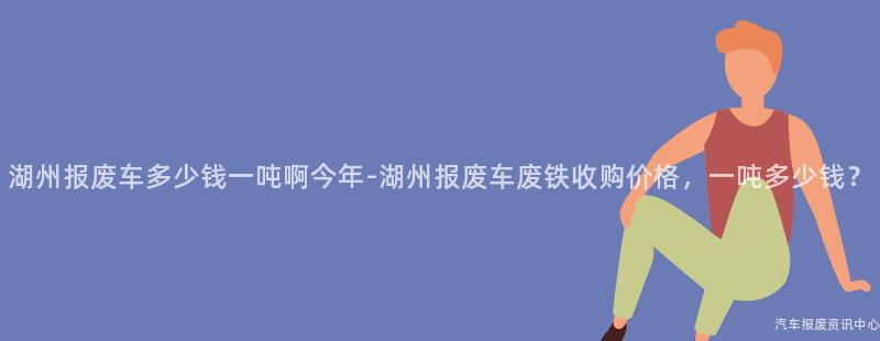 湖州报废车多少钱一吨啊今年-湖州报废车废铁收购价格，一吨多少钱？
