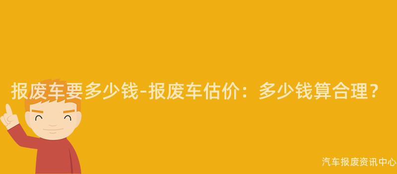 报废车要多少钱-报废车估价：多少钱算合理？