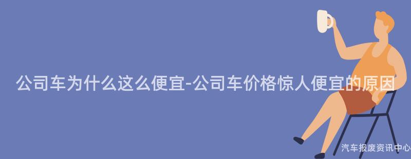 公司车为什么这么便宜-公司车价格惊人便宜的原因