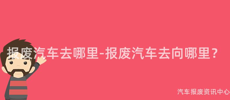 报废汽车去哪里-报废汽车去向哪里？