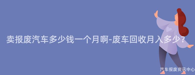 卖报废汽车多少钱一个月啊-废车回收月入多少？