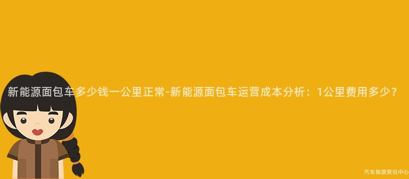 新能源面包车多少钱一公里正常-新能源面包车运营成本分析：1公里费用多少？