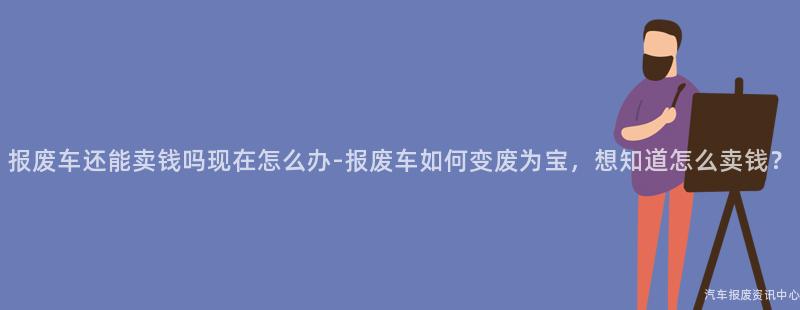 报废车还能卖钱吗现在怎么办-报废车如何变废为宝，想知道怎么卖钱？