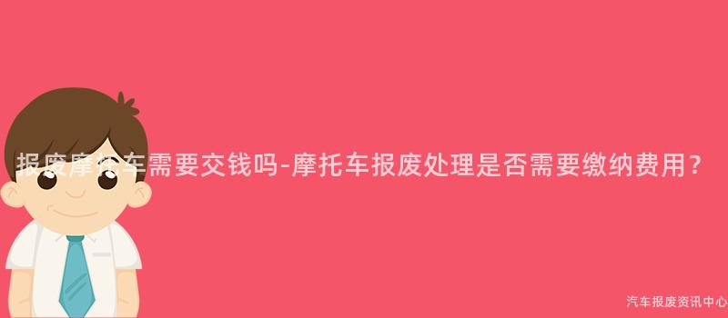 报废摩托车需要交钱吗-摩托车报废处理是否需要缴纳费用？