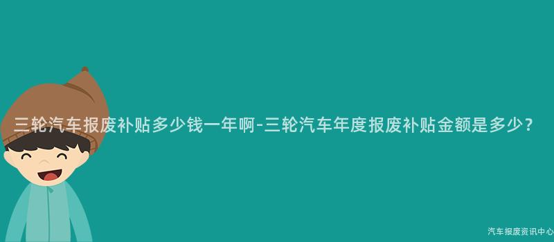 三轮汽车报废补贴多少钱一年啊-三轮汽车年度报废补贴金额是多少？