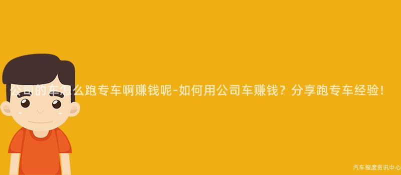 公司的车怎么跑专车啊赚钱呢-如何用公司车赚钱？分享跑专车经验！