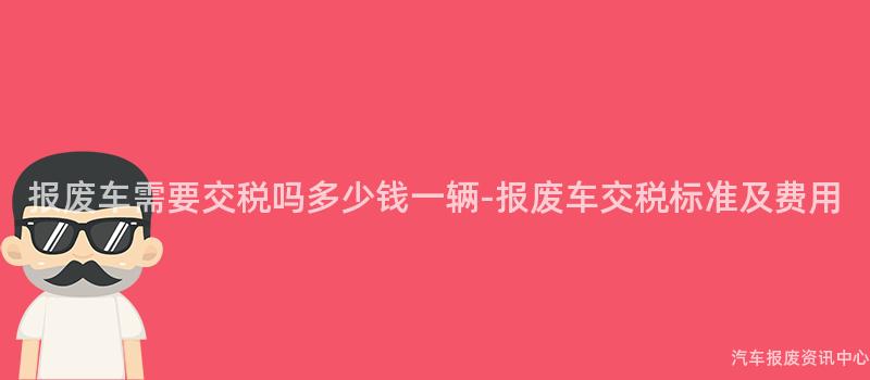 报废车需要交税吗多少钱一辆-报废车交税标准及费用