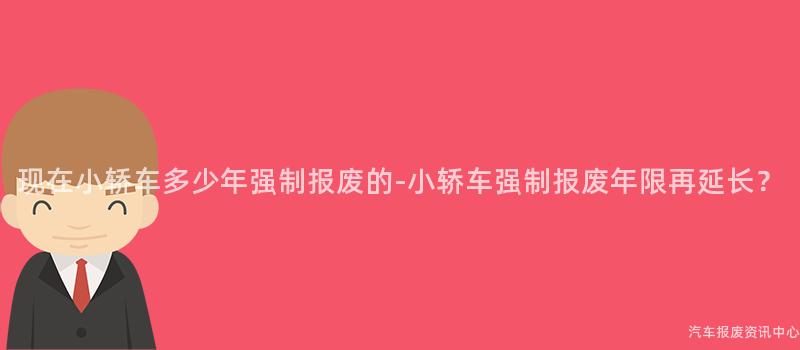现在小轿车多少年强制报废的-小轿车强制报废年限再延长？