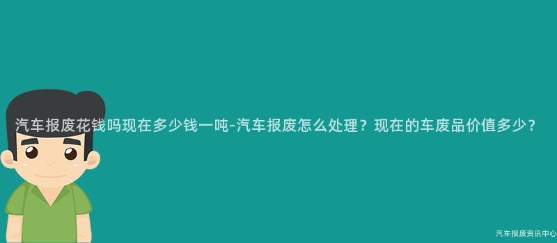 汽车报废花钱吗现在多少钱一吨-汽车报废怎么处理？现在的车废品价值多少？