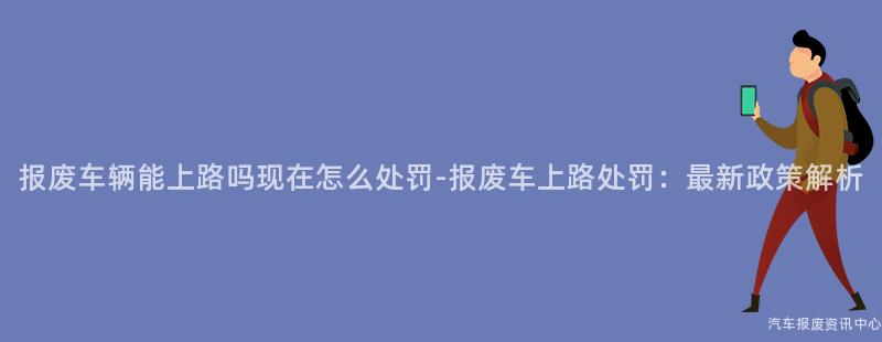 报废车辆能上路吗现在怎么处罚-报废车上路处罚：最新政策解析