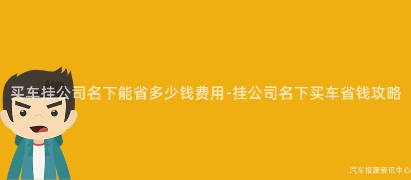 买车挂公司名下能省多少钱费用-挂公司名下买车省钱攻略