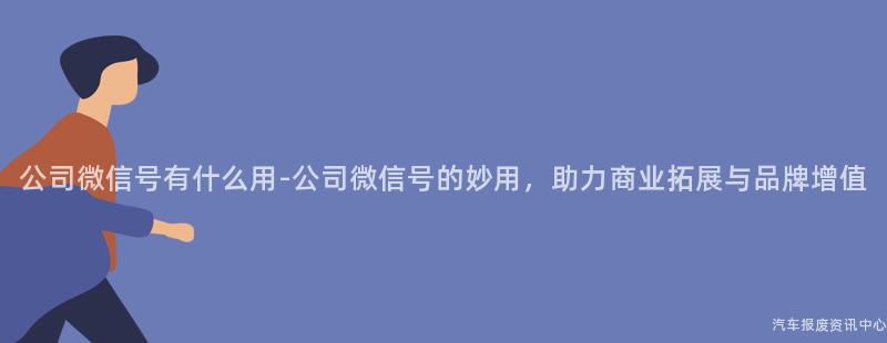 公司微信号有什么用-公司微信号的妙用，助力商业拓展与品牌增值
