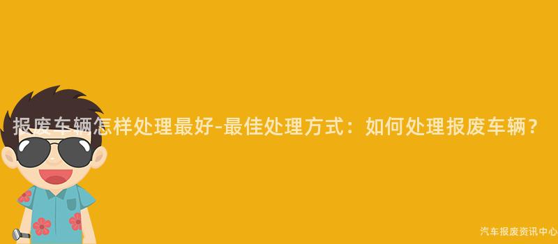 报废车辆怎样处理最好-最佳处理方式：如何处理报废车辆？