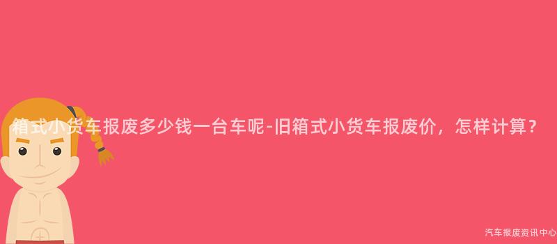 箱式小货车报废多少钱一台车呢-旧箱式小货车报废价，怎样计算？
