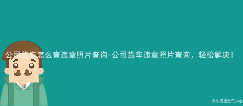 公司货车怎么查违章照片查询-公司货车违章照片查询，轻松解决！