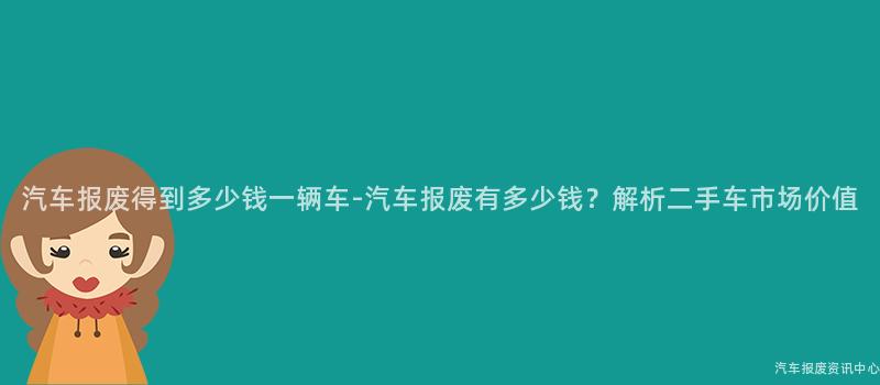 汽车报废得到多少钱一辆车-汽车报废有多少钱？解析二手车市场价值