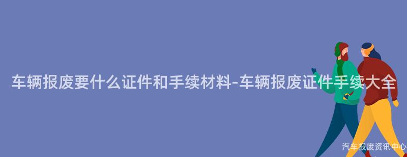 车辆报废要什么证件和手续材料-车辆报废证件手续大全