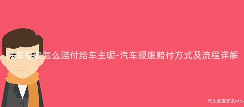 汽车报废怎么赔付给车主呢-汽车报废赔付方式及流程详解
