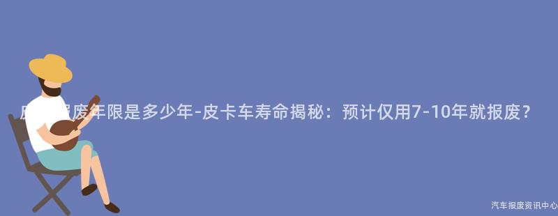 皮卡报废年限是多少年-皮卡车寿命揭秘：预计仅用7-10年就报废？
