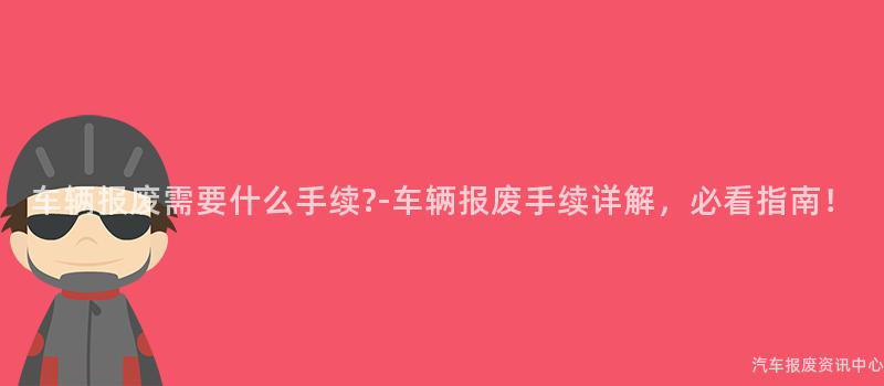 车辆报废需要什么手续?-车辆报废手续详解，必看指南！