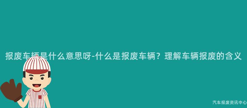 报废车辆是什么意思呀-什么是报废车辆？理解车辆报废的含义