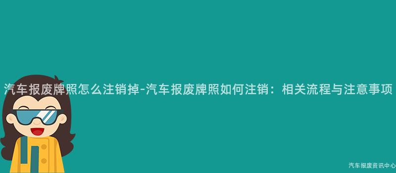 汽车报废牌照怎么注销掉-汽车报废牌照如何注销：相关流程与注意事项