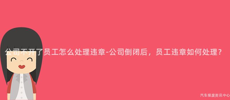 公司不开了员工怎么处理违章-公司倒闭后，员工违章如何处理？