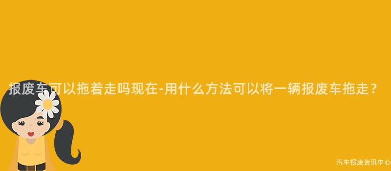 报废车可以拖着走吗现在-用什么方法可以将一辆报废车拖走？