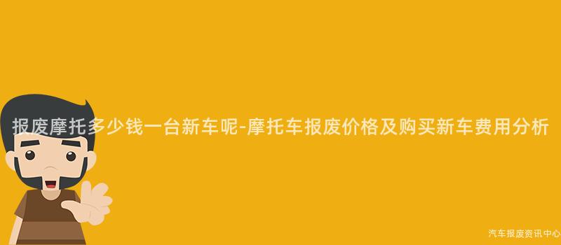 报废摩托多少钱一台新车呢-摩托车报废价格及购买新车费用分析