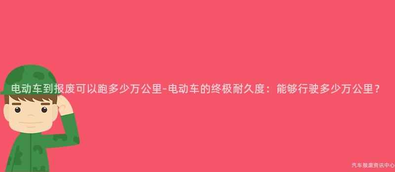 电动车到报废可以跑多少万公里-电动车的终极耐久度：能够行驶多少万公里？