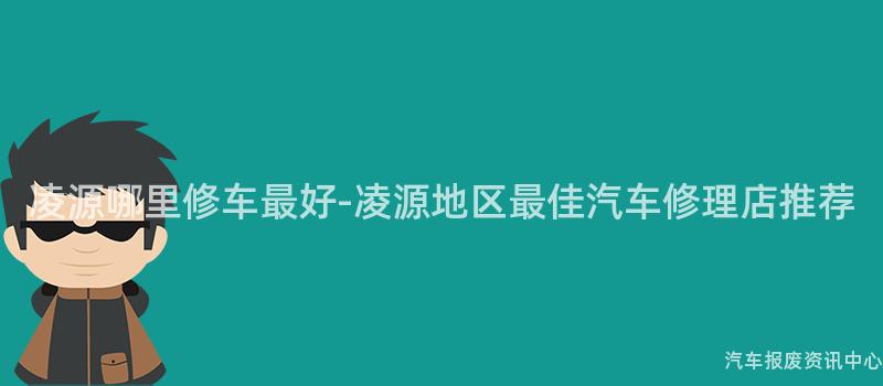 凌源哪里修车最好-凌源地区最佳汽车修理店推荐