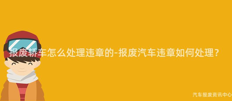报废轿车怎么处理违章的-报废汽车违章如何处理？