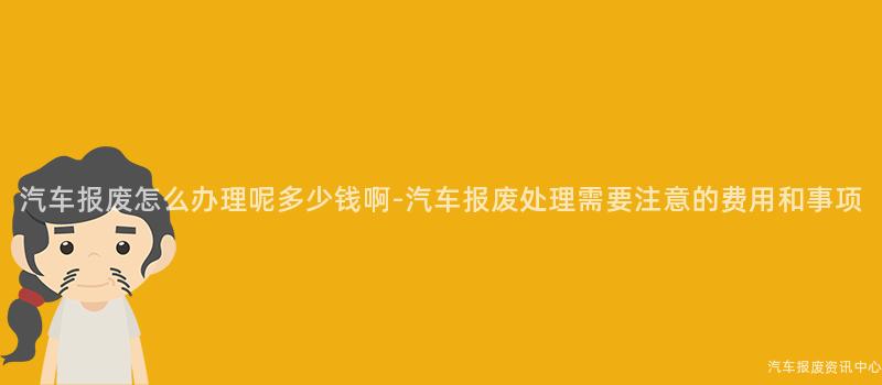 汽车报废怎么办理呢多少钱啊-汽车报废处理需要注意的费用和事项