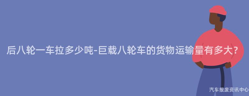 后八轮一车拉多少吨-巨载八轮车的货物运输量有多大？