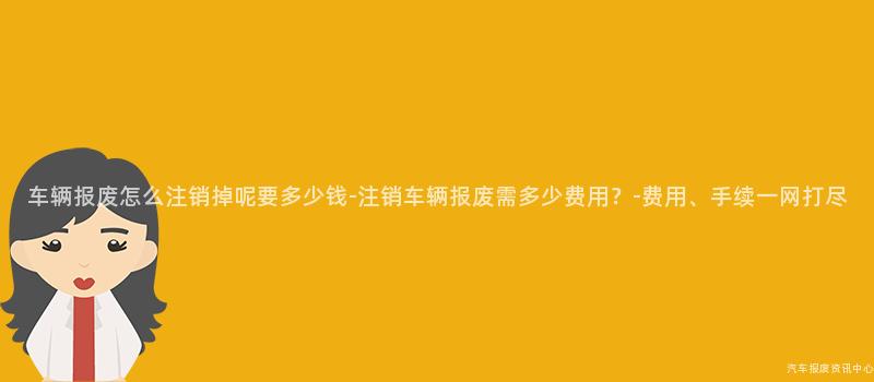 车辆报废怎么注销掉呢要多少钱-注销车辆报废需多少费用？-费用、手续一网打尽