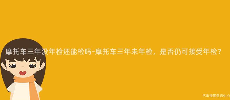 摩托车三年没年检还能检吗-摩托车三年未年检，是否仍可接受年检？