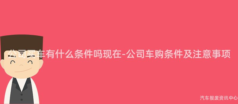 公司买车有什么条件吗现在-公司车购条件及注意事项