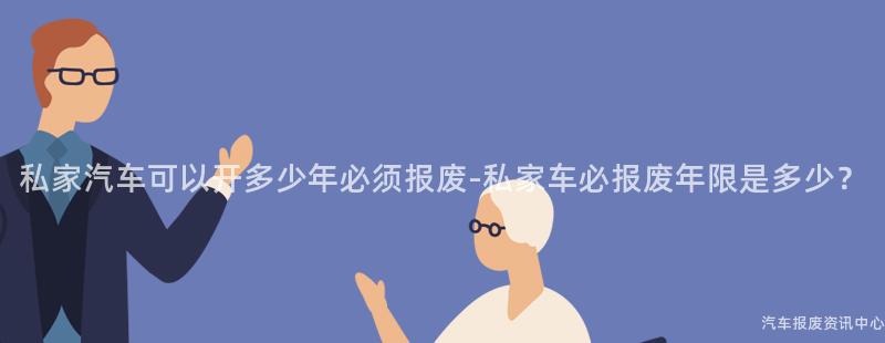 私家汽车可以开多少年必须报废-私家车必报废年限是多少？