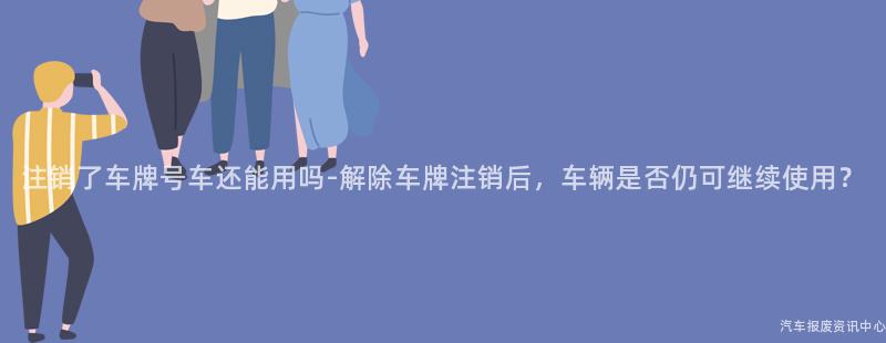 注销了车牌号车还能用吗-解除车牌注销后，车辆是否仍可继续使用？