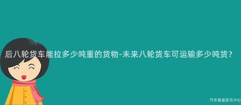 后八轮货车能拉多少吨重的货物-未来八轮货车可运输多少吨货？