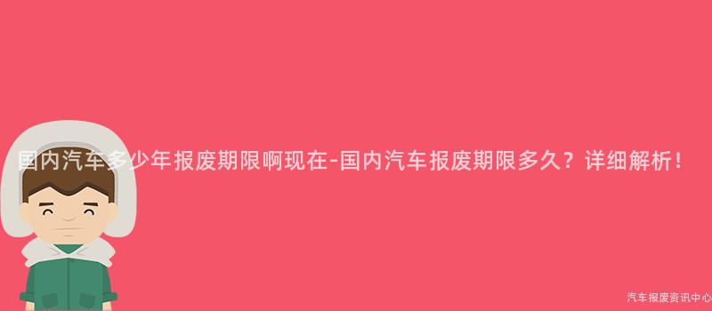 国内汽车多少年报废期限啊现在-国内汽车报废期限多久？详细解析！