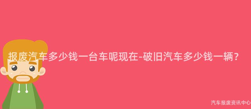 报废汽车多少钱一台车呢现在-破旧汽车多少钱一辆？