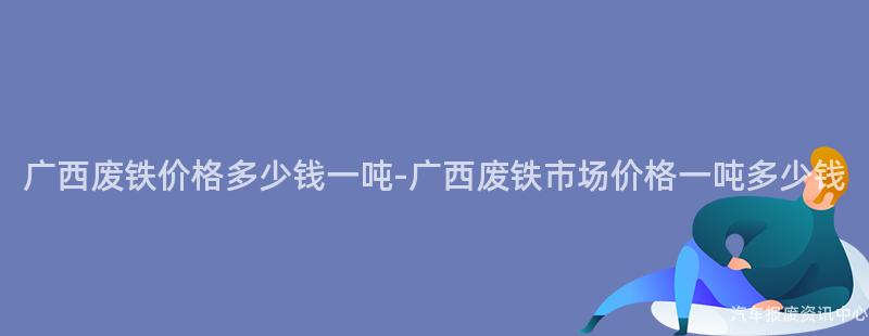 广西废铁价格多少钱一吨-广西废铁市场价格一吨多少钱