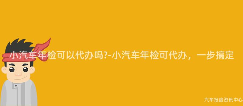 小汽车年检可以代办吗?-小汽车年检可代办，一步搞定