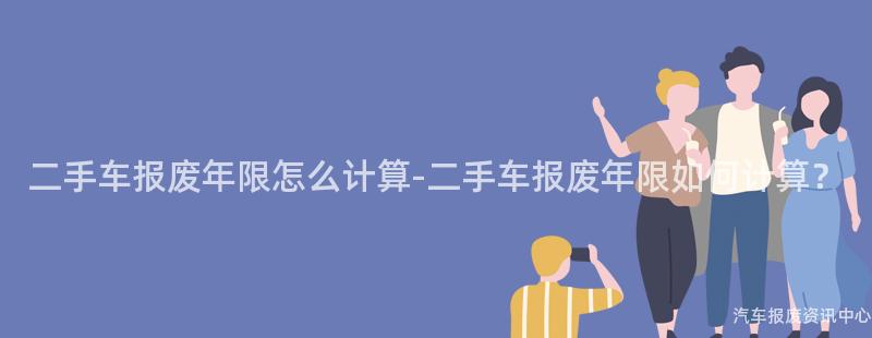 二手车报废年限怎么计算-二手车报废年限如何计算？