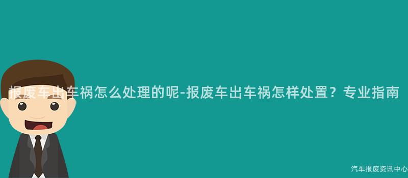 报废车出车祸怎么处理的呢-报废车出车祸怎样处置？专业指南
