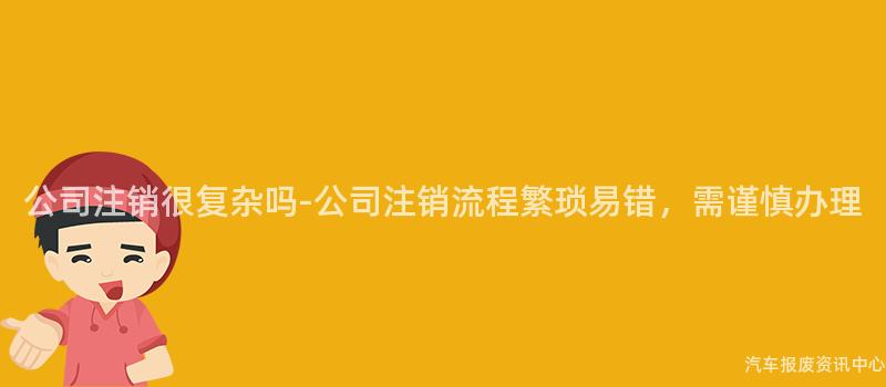 公司注销很复杂吗-公司注销流程繁琐易错，需谨慎办理