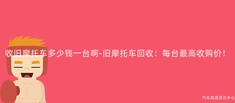 收旧摩托车多少钱一台啊-旧摩托车回收：每台最高收购价！